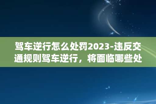 驾车逆行怎么处罚2023-违反交通规则驾车逆行，将面临哪些处罚和风险