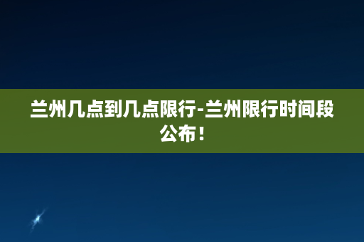 兰州几点到几点限行-兰州限行时间段公布！