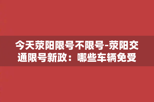 今天荥阳限号不限号-荥阳交通限号新政：哪些车辆免受限制？