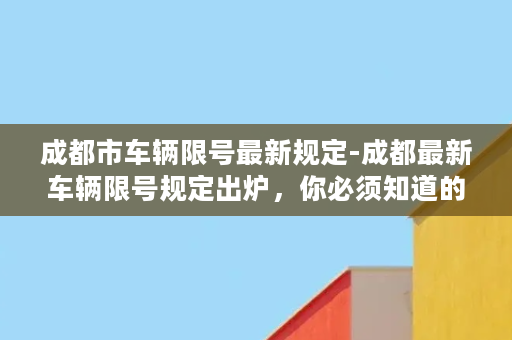 成都市车辆限号最新规定-成都最新车辆限号规定出炉，你必须知道的5大注意事项