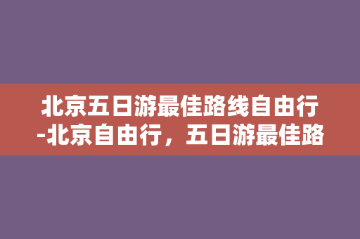 北京五日游最佳路线自由行-北京自由行，五日游最佳路线！