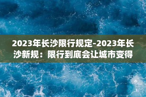 2023年长沙限行规定-2023年长沙新规：限行到底会让城市变得更好吗？