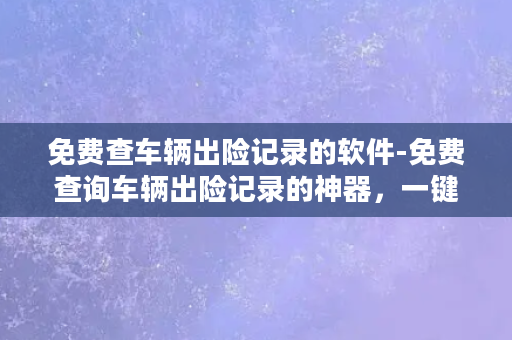 免费查车辆出险记录的软件-免费查询车辆出险记录的神器，一键查看车辆全面保险信息