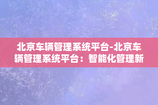 北京车辆管理系统平台-北京车辆管理系统平台：智能化管理新时代