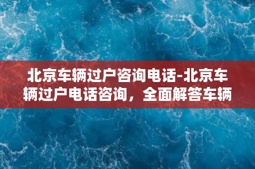 北京车辆过户咨询电话-北京车辆过户电话咨询，全面解答车辆过户问题