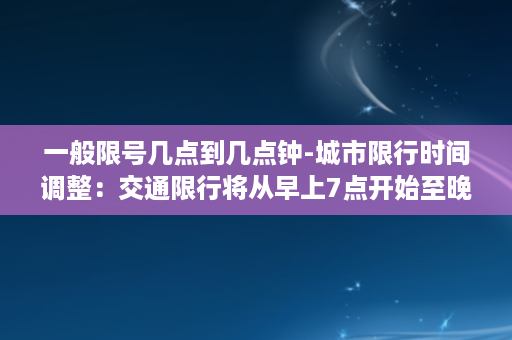 一般限号几点到几点钟-城市限行时间调整：交通限行将从早上7点开始至晚上9点结束