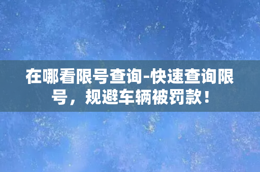 在哪看限号查询-快速查询限号，规避车辆被罚款！