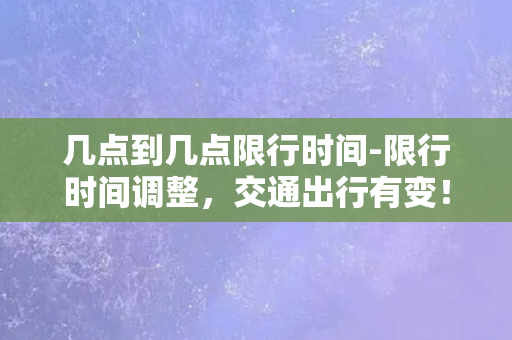 几点到几点限行时间-限行时间调整，交通出行有变！