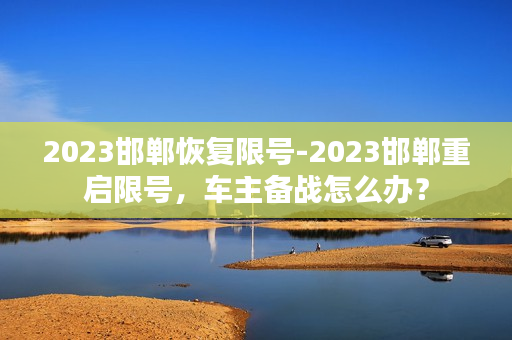 2023邯郸恢复限号-2023邯郸重启限号，车主备战怎么办？