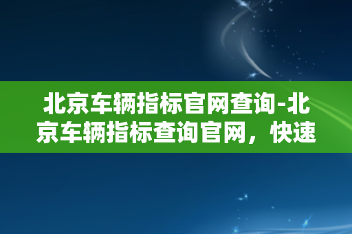 北京车辆指标官网查询-北京车辆指标查询官网，快速查询指标！