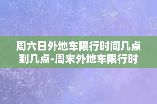 周六日外地车限行时间几点到几点-周末外地车限行时间，详解限行时间段及注意事项