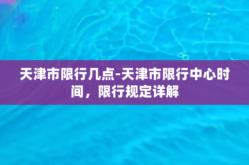 天津市限行几点-天津市限行中心时间，限行规定详解