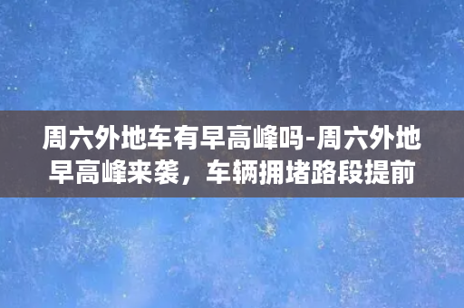 周六外地车有早高峰吗-周六外地早高峰来袭，车辆拥堵路段提前掌握！