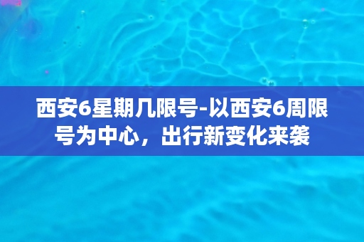 西安6星期几限号-以西安6周限号为中心，出行新变化来袭