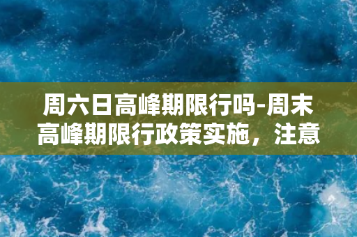 周六日高峰期限行吗-周末高峰期限行政策实施，注意出行安排。