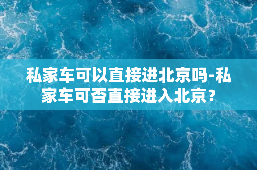 私家车可以直接进北京吗-私家车可否直接进入北京？