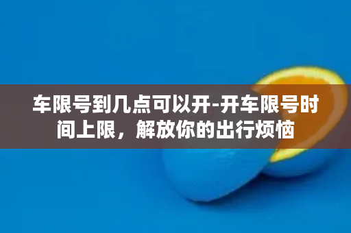 车限号到几点可以开-开车限号时间上限，解放你的出行烦恼