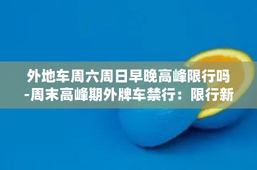 外地车周六周日早晚高峰限行吗-周末高峰期外牌车禁行：限行新规！