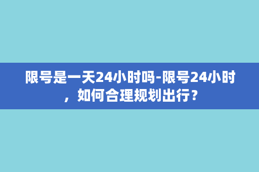 限号是一天24小时吗-限号24小时，如何合理规划出行？