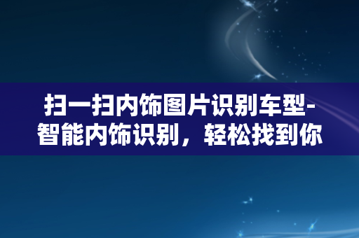 扫一扫内饰图片识别车型-智能内饰识别，轻松找到你的心仪座驾