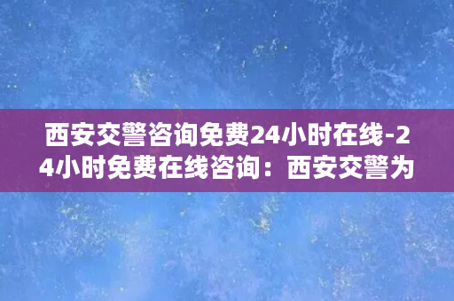 西安交警咨询免费24小时在线-24小时免费在线咨询：西安交警为您服务！