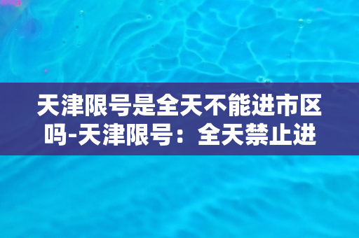 天津限号是全天不能进市区吗-天津限号：全天禁止进入市区！