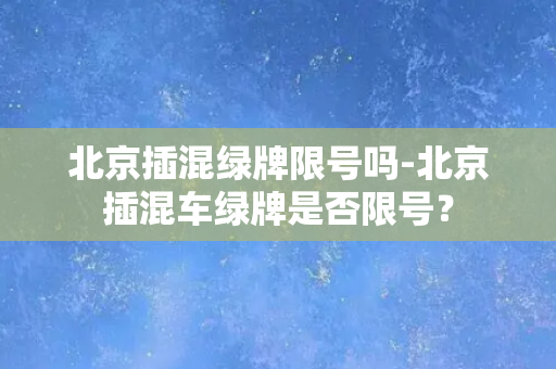 北京插混绿牌限号吗-北京插混车绿牌是否限号？