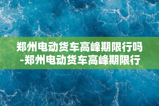 郑州电动货车高峰期限行吗-郑州电动货车高峰期限行，是否会缓解交通拥堵？