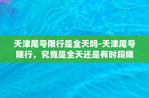 天津尾号限行是全天吗-天津尾号限行，究竟是全天还是有时段限制？