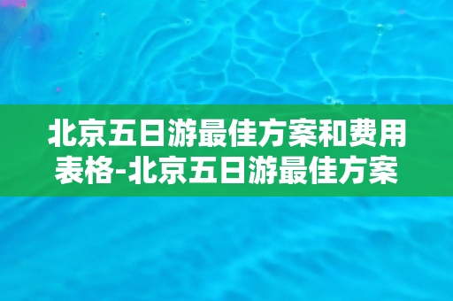 北京五日游最佳方案和费用表格-北京五日游最佳方案与费用对比指南