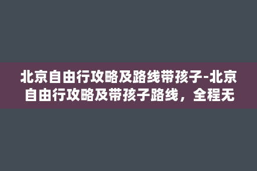 北京自由行攻略及路线带孩子-北京自由行攻略及带孩子路线，全程无忧