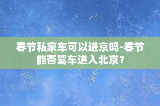 春节私家车可以进京吗-春节能否驾车进入北京？