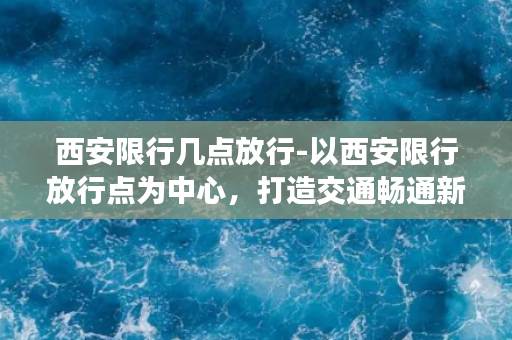 西安限行几点放行-以西安限行放行点为中心，打造交通畅通新局面