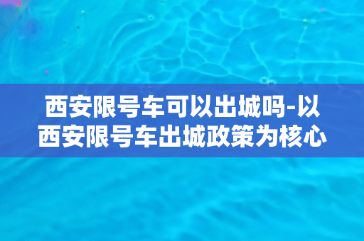 西安限号车可以出城吗-以西安限号车出城政策为核心