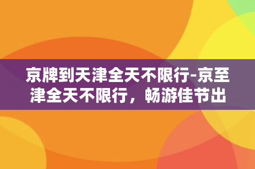 京牌到天津全天不限行-京至津全天不限行，畅游佳节出行新乐趣