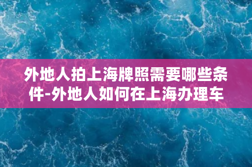 外地人拍上海牌照需要哪些条件-外地人如何在上海办理车牌，所需条件有哪些？