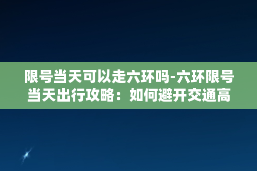 限号当天可以走六环吗-六环限号当天出行攻略：如何避开交通高峰？