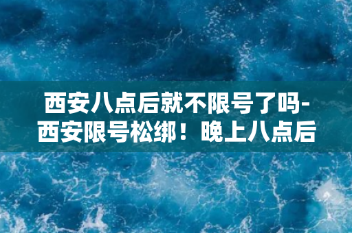 西安八点后就不限号了吗-西安限号松绑！晚上八点后畅行无忧