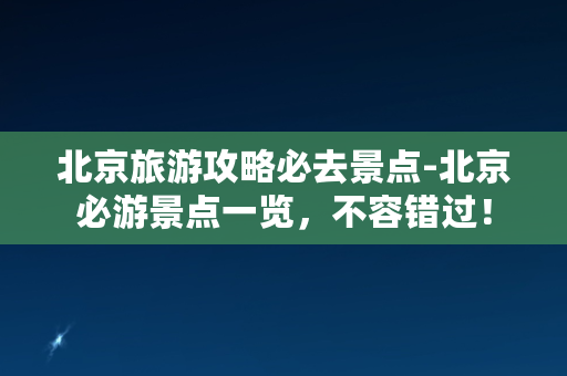 北京旅游攻略必去景点-北京必游景点一览，不容错过！