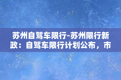 苏州自驾车限行-苏州限行新政：自驾车限行计划公布，市中心区域将实行分时段限行！