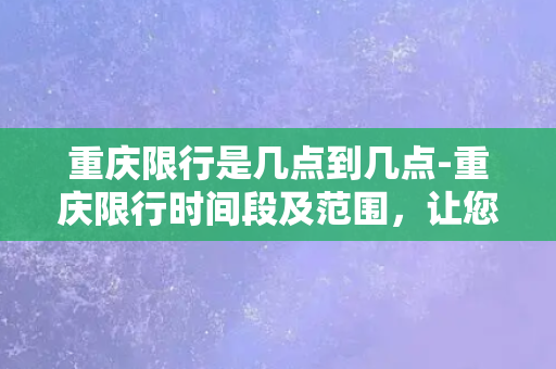 重庆限行是几点到几点-重庆限行时间段及范围，让您不堵车，出行更从容