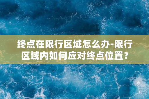 终点在限行区域怎么办-限行区域内如何应对终点位置？