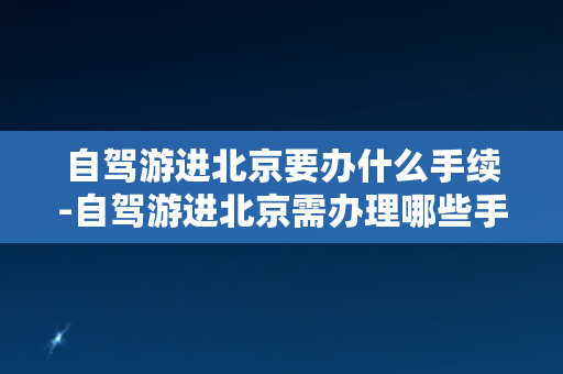 自驾游进北京要办什么手续-自驾游进北京需办理哪些手续