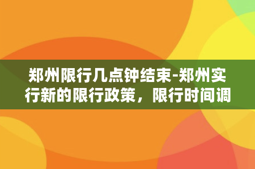 郑州限行几点钟结束-郑州实行新的限行政策，限行时间调整至晚上8点结束