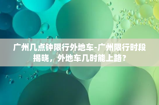 广州几点钟限行外地车-广州限行时段揭晓，外地车几时能上路？