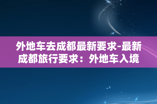 外地车去成都最新要求-最新成都旅行要求：外地车入境需如此准备！