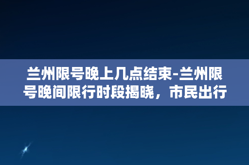 兰州限号晚上几点结束-兰州限号晚间限行时段揭晓，市民出行又多一重考虑！