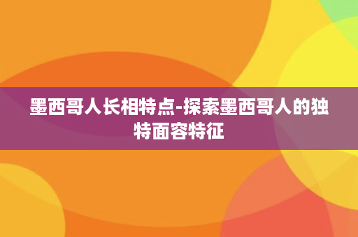 墨西哥人长相特点-探索墨西哥人的独特面容特征