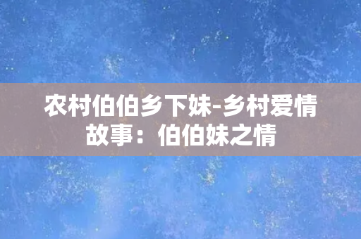 农村伯伯乡下妹-乡村爱情故事：伯伯妹之情