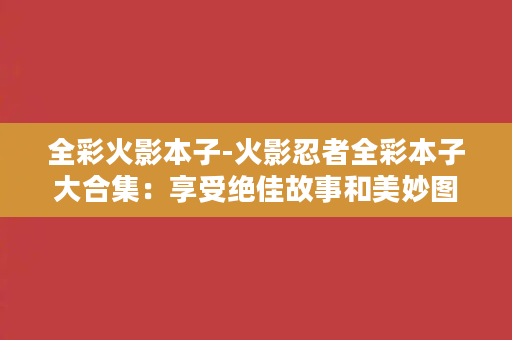 全彩火影本子-火影忍者全彩本子大合集：享受绝佳故事和美妙图画的完美融合